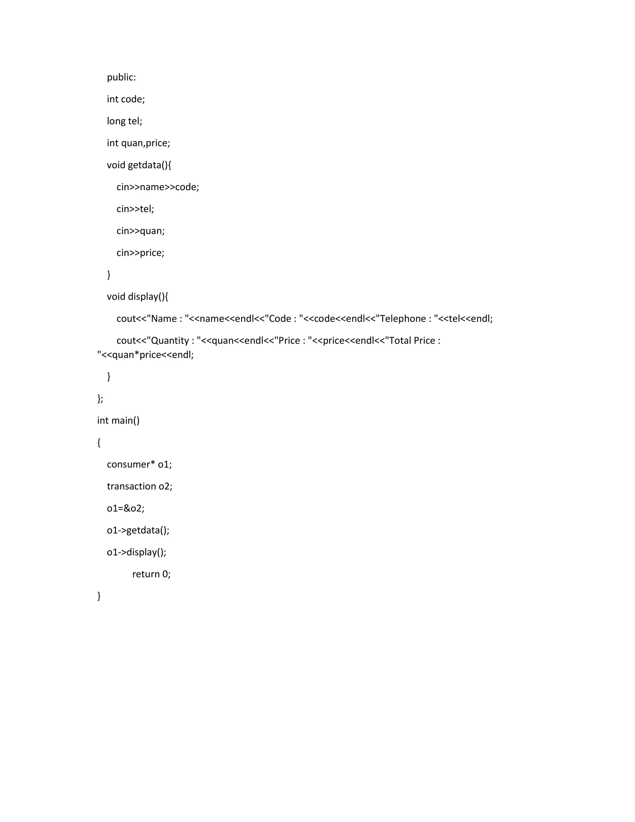 public:
int code;
long tel;
int quan,price;
void getdata(){
cin>>name>>code;
cin>>tel;
cin>>quan;
cin>>price;
}
void display(){
cout<<"Name : "<<name<<endl<<"Code : "<<code<<endl<<"Telephone : "<<tel<<endl;
cout<<"Quantity : "<<quan<<endl<<"Price : "<<price<<endl<<"Total Price :
"<<quan*price<<endl;
}
};
int main()
{
consumer* o1;
transaction o2;
o1=&o2;
o1->getdata();
o1->display();
return 0;
}
 
