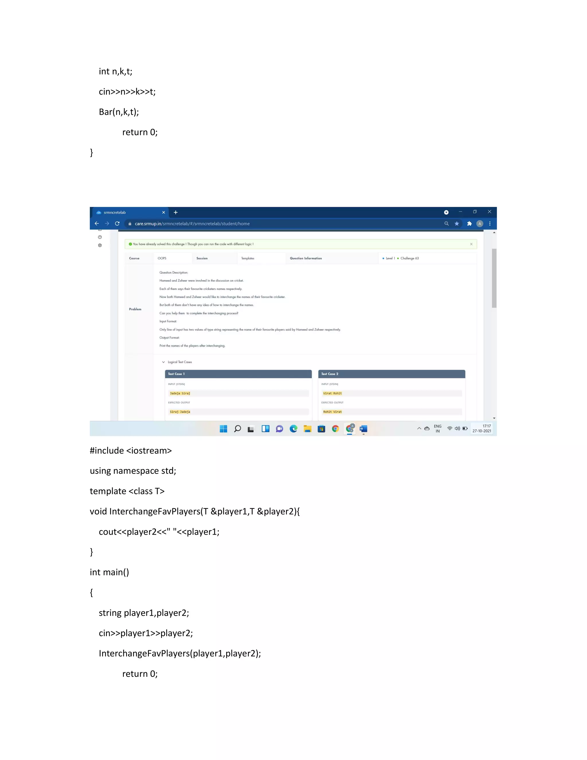 int n,k,t;
cin>>n>>k>>t;
Bar(n,k,t);
return 0;
}
#include <iostream>
using namespace std;
template <class T>
void InterchangeFavPlayers(T &player1,T &player2){
cout<<player2<<" "<<player1;
}
int main()
{
string player1,player2;
cin>>player1>>player2;
InterchangeFavPlayers(player1,player2);
return 0;
 