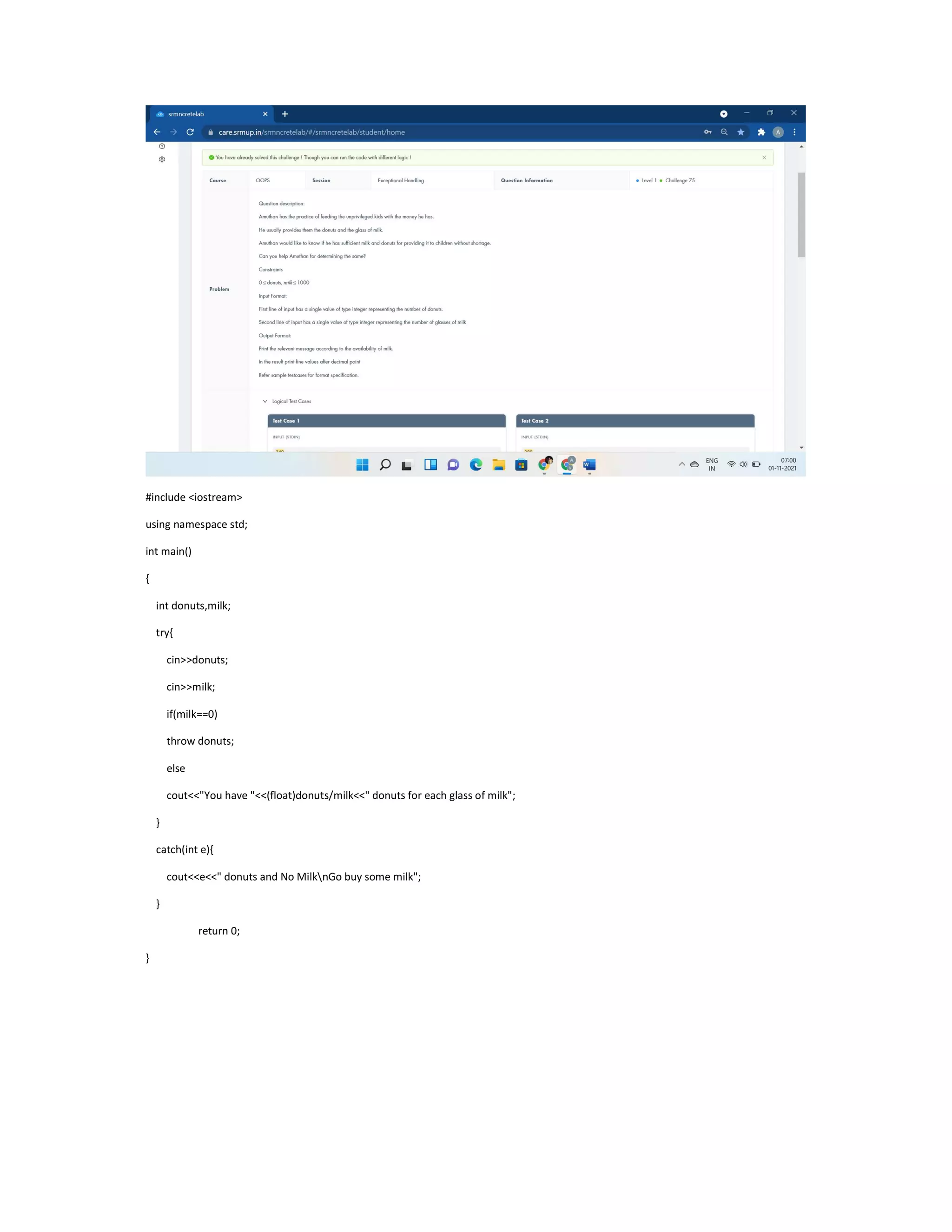 #include <iostream>
using namespace std;
int main()
{
int donuts,milk;
try{
cin>>donuts;
cin>>milk;
if(milk==0)
throw donuts;
else
cout<<"You have "<<(float)donuts/milk<<" donuts for each glass of milk";
}
catch(int e){
cout<<e<<" donuts and No MilknGo buy some milk";
}
return 0;
}
 