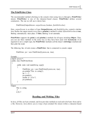 OODP Module IV
VJCET 10
The PrintWriter Class
The recommended method ofwriting to the console when using Java is through a PrintWriter
stream. PrintWriter is one of the character-based classes. PrintWriter defines several
constructors. The one we will use is shown here:
PrintWriter(OutputStream outputStream, boolean flushOnNewline)
Here, outputStream is an object of type OutputStream, and flushOnNewline controls whether
Java flushes the output stream every time a println( ) method is called. IfflushOnNewlineis true,
flushing automatically takes place. If false, flushing is not automatic.
PrintWriter supports the print( ) and println( ) methods for all types including Object. Thus,
you can use these methods in the same way as they have been used with System.out. If an
argument is not a simple type, the PrintWriter methods call the object’s toString( ) method and
then print the result.
The following line of code creates a PrintWriter that is connected to console output
PrintWriter pw = new PrintWriter(System.out, true);
Example :
import java.io.*;
public class PrintWriterDemo
{
public static void main(String args[])
{
PrintWriter pw = new PrintWriter(System.out, true);
pw.println("This is a string");
int i = -7;
pw.println(i);
double d = 4.5e-7;
pw.println(d);
}
}
Output:
This is a string
-7
4.5E-7
Reading and Writing Files
In Java, all files are byte-oriented, and Java provides methods to read and write bytes from and to
a file. However, Java allows you to wrap a byte-oriented file stream within a character-based
 
