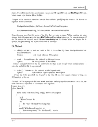 OODP Module IV
VJCET 11
object. Two of the most often-used stream classes are FileInputStream and FileOutputStream,
which create byte streams linked to files.
To open a file, create an object of one of these classes, specifying the name of the file as an
argument to the constructor.
FileInputStream(String fileName) throws FileNotFoundException
FileOutputStream(String fileName) throws FileNotFoundException
Here, filename specifies the name of the file that we want to open. While creating an input
stream, if the file does not exist, then FileNotFoundException is thrown. For output streams, if
the file cannot be created, then FileNotFoundException is thrown.When an output file is
opened, any pre existing file by the same name is destroyed.
File Methods
 close() method is used to close a file. It is defined by both FileInputStream and
FileOutputStream
Syntax: void close( ) throws IOException
 read( ) : To read from a file, defined by FileInputStream
Syntax: int read( ) throws IOException
It reads a single byte from the file and returns the byte as an integer value. read( ) returns –1
when the end of the file is encountered.
 write( ) : To write to a file, defined by FileOutputStream.
Syntax: void write(int byteval) throws IOException
Writes the byte specified by byteval to the file. If an error occurs during writing, an
IOException is thrown.
Example : Write a program that uses read( ) to input and display the contents of a text file, the
name of which is specified as a command-line argument.
import java.io.*;
class ShowFile
{
public static void main(String args[]) throws IOException
{
int i;
FileInputStream fin;
try
{ fin = new FileInputStream(args[0]);
}
catch(FileNotFoundException e)
{ System.out.println("File Not Found"); return;
}
 