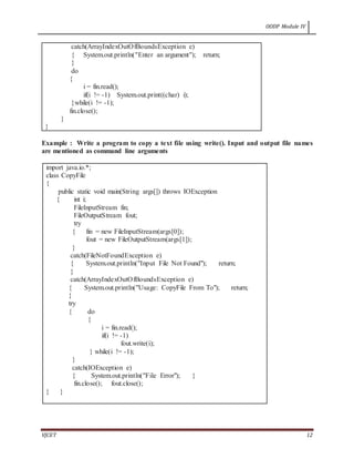OODP Module IV
VJCET 12
catch(ArrayIndexOutOfBoundsException e)
{ System.out.println("Enter an argument"); return;
}
do
{
i = fin.read();
if(i != -1) System.out.print((char) i);
}while(i != -1);
fin.close();
}
}
Example : Write a program to copy a text file using write(). Input and output file names
are mentioned as command line arguments
import java.io.*;
class CopyFile
{
public static void main(String args[]) throws IOException
{ int i;
FileInputStream fin;
FileOutputStream fout;
try
{ fin = new FileInputStream(args[0]);
fout = new FileOutputStream(args[1]);
}
catch(FileNotFoundException e)
{ System.out.println("Input File Not Found"); return;
}
catch(ArrayIndexOutOfBoundsException e)
{ System.out.println("Usage: CopyFile From To"); return;
}
try
{ do
{
i = fin.read();
if(i != -1)
fout.write(i);
} while(i != -1);
}
catch(IOException e)
{ System.out.println("File Error"); }
fin.close(); fout.close();
} }
 