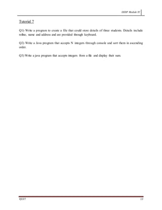 OODP Module IV
VJCET 13
Tutorial 7
Q1) Write a program to create a file that could store details of three students. Details include
rollno, name and address and are provided through keyboard.
Q2) Write a Java program that accepts N integers through console and sort them in ascending
order.
Q3) Write a java program that accepts integers from a file and display their sum.
 