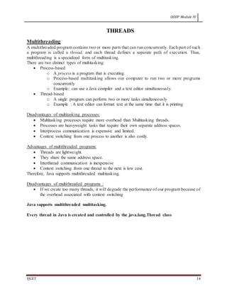 OODP Module IV
VJCET 14
THREADS
Multithreading
A multithreaded program contains two or more parts that can run concurrently. Each part of such
a program is called a thread, and each thread defines a separate path of execution. Thus,
multithreading is a specialized form of multitasking.
There are two distinct types of multitasking:
 Process-based
o A process is a program that is executing.
o Process-based multitasking allows our computer to run two or more programs
concurrently
o Example: can use a Java compiler and a text editor simultaneously.
 Thread-based
o A single program can perform two or more tasks simultaneously
o Example : A text editor can format text at the same time that it is printing
Disadvantages of multitasking processes:
 Multitasking processes require more overhead than Multitasking threads.
 Processes are heavyweight tasks that require their own separate address spaces.
 Interprocess communication is expensive and limited.
 Context switching from one process to another is also costly.
Advantages of multithreaded programs:
 Threads are lightweight.
 They share the same address space.
 Interthread communication is inexpensive
 Context switching from one thread to the next is low cost.
Therefore, Java supports multithreaded multitasking.
Disadvantages of multithreaded programs :
 If we create too many threads, it will degrade the performance of our program because of
the overhead associated with context switching
Java supports multithreaded multitasking.
Every thread in Java is created and controlled by the java.lang.Thread class
 