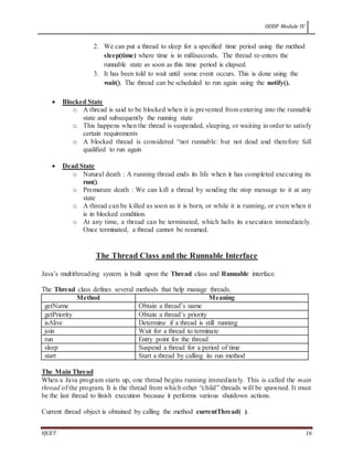 OODP Module IV
VJCET 16
2. We can put a thread to sleep for a specified time period using the method
sleep(time) where time is in milliseconds. The thread re-enters the
runnable state as soon as this time period is elapsed.
3. It has been told to wait until some event occurs. This is done using the
wait(). The thread can be scheduled to run again using the notify().
 Blocked State
o A thread is said to be blocked when it is prevented from entering into the runnable
state and subsequently the running state
o This happens when the thread is suspended, sleeping, or waiting in order to satisfy
certain requirements
o A blocked thread is considered “not runnable: but not dead and therefore full
qualified to run again
 Dead State
o Natural death : A running thread ends its life when it has completed executing its
run().
o Premature death : We can kill a thread by sending the stop message to it at any
state
o A thread can be killed as soon as it is born, or while it is running, or even when it
is in blocked condition.
o At any time, a thread can be terminated, which halts its execution immediately.
Once terminated, a thread cannot be resumed.
The Thread Class and the Runnable Interface
Java’s multithreading system is built upon the Thread class and Runnable interface.
The Thread class defines several methods that help manage threads.
Method Meaning
getName Obtain a thread’s name
getPriority Obtain a thread’s priority
isAlive Determine if a thread is still running
join Wait for a thread to terminate
run Entry point for the thread
sleep Suspend a thread for a period of time
start Start a thread by calling its run method
The Main Thread
When a Java program starts up, one thread begins running immediately. This is called the main
thread of the program. It is the thread from which other “child” threads will be spawned. It must
be the last thread to finish execution because it performs various shutdown actions.
Current thread object is obtained by calling the method currentThread( ).
 