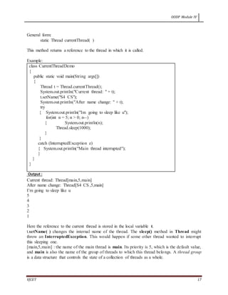 OODP Module IV
VJCET 17
General form:
static Thread currentThread( )
This method returns a reference to the thread in which it is called.
Example:
class CurrentThreadDemo
{
public static void main(String args[])
{
Thread t = Thread.currentThread();
System.out.println("Current thread: " + t);
t.setName("S4 CS");
System.out.println("After name change: " + t);
try
{ System.out.println("Im going to sleep like u");
for(int n = 5; n > 0; n--)
{ System.out.println(n);
Thread.sleep(1000);
}
}
catch (InterruptedException e)
{ System.out.println("Main thread interrupted");
}
}
}
Output :
Current thread: Thread[main,5,main]
After name change: Thread[S4 CS ,5,main]
I’m going to sleep like u
5
4
3
2
1
Here the reference to the current thread is stored in the local variable t.
t.setName( ) changes the internal name of the thread. The sleep() method in Thread might
throw an InterruptedException. This would happen if some other thread wanted to interrupt
this sleeping one.
[main,5,main] : the name of the main thread is main. Its priority is 5, which is the default value,
and main is also the name of the group of threads to which this thread belongs. A thread group
is a data structure that controls the state of a collection of threads as a whole.
 