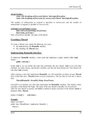 OODP Module IV
VJCET 18
sleep( ) Syntax :
static void sleep(long milliseconds) throws InterruptedException
static void sleep(long milliseconds, int nanoseconds) throws InterruptedException
The number of milliseconds to suspend is specified in milliseconds and the number of
nanoseconds to suspend is specified in nanoseconds.
setName( ) and getName( ) Syntax:
final void setName(String threadName)
final String getName( )
Here, threadName specifies the name of the thread.
Creating a Thread
To create a Thread, Java adopts the following two ways :
 By implementing the Runnable interface
 By extending the Thread class
Implementing Runnable Interface
To implement Runnable interface, a class need only implement a single method called run().
Syntax :
public void run( )
Inside run( ), we can define the code that constitutes the new thread. run( ) can call other
methods, use other classes, and declare variables, just like the main thread can. This thread will
end when run( ) returns.
After creating a class that implements Runnable, we will instantiate an object of type Thread
from within that class. Thread defines several constructors. The one that we will use is shown
here:
Thread(Runnable threadOb, String threadName)
threadOb is an instance of a class that implements the Runnable interface. This defines where
execution of the thread will begin. The name of the new thread is specified by threadName.
After the new thread is created, call start( ) method to begin execution of the thread. start() is
declared within Thread.
Syntax of start( ): void start( )
Example:
import java.lang.*;
public class ThreadDemo1 implements Runnable {
Thread t;
 