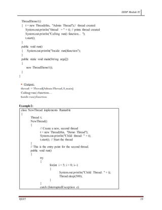OODP Module IV
VJCET 19
ThreadDemo1()
{ t = new Thread(this, "Admin Thread");// thread created
System.out.println("thread = " + t); // prints thread created
System.out.println("Calling run() function... ");
t.start();
}
public void run()
{ System.out.println("Inside run()function");
}
public static void main(String args[])
{
new ThreadDemo1();
}
}
Example2:
class NewThread implements Runnable
{
Thread t;
NewThread()
{
// Create a new, second thread
t = new Thread(this, "Demo Thread");
System.out.println("Child thread: " + t);
t.start(); // Start the thread
}
// This is the entry point for the second thread.
public void run()
{
try
{
for(int i = 5; i > 0; i--)
{
System.out.println("Child Thread: " + i);
Thread.sleep(500);
}
}
catch (InterruptedException e)
 