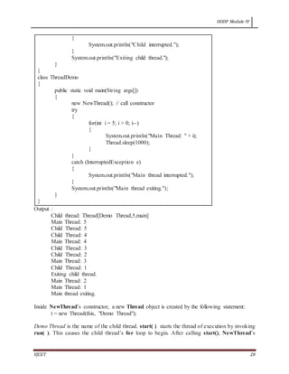 OODP Module IV
VJCET 20
{
System.out.println("Child interrupted.");
}
System.out.println("Exiting child thread.");
}
}
class ThreadDemo
{
public static void main(String args[])
{
new NewThread(); // call constructor
try
{
for(int i = 5; i > 0; i--)
{
System.out.println("Main Thread: " + i);
Thread.sleep(1000);
}
}
catch (InterruptedException e)
{
System.out.println("Main thread interrupted.");
}
System.out.println("Main thread exiting.");
}
}
Output :
Child thread: Thread[Demo Thread,5,main]
Main Thread: 5
Child Thread: 5
Child Thread: 4
Main Thread: 4
Child Thread: 3
Child Thread: 2
Main Thread: 3
Child Thread: 1
Exiting child thread.
Main Thread: 2
Main Thread: 1
Main thread exiting.
Inside NewThread’s constructor, a new Thread object is created by the following statement:
t = new Thread(this, "Demo Thread");
Demo Thread is the name of the child thread. start( ) starts the thread of execution by invoking
run( ). This causes the child thread’s for loop to begin. After calling start(), NewThread’s
 