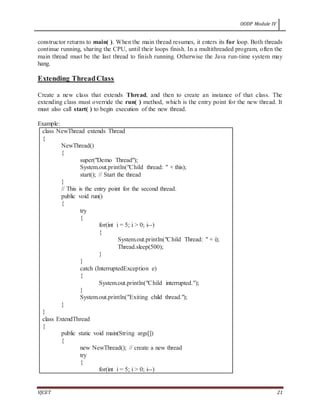 OODP Module IV
VJCET 21
constructor returns to main( ). When the main thread resumes, it enters its for loop. Both threads
continue running, sharing the CPU, until their loops finish. In a multithreaded program, often the
main thread must be the last thread to finish running. Otherwise the Java run-time system may
hang.
Extending ThreadClass
Create a new class that extends Thread, and then to create an instance of that class. The
extending class must override the run( ) method, which is the entry point for the new thread. It
must also call start( ) to begin execution of the new thread.
Example:
class NewThread extends Thread
{
NewThread()
{
super("Demo Thread");
System.out.println("Child thread: " + this);
start(); // Start the thread
}
// This is the entry point for the second thread.
public void run()
{
try
{
for(int i = 5; i > 0; i--)
{
System.out.println("Child Thread: " + i);
Thread.sleep(500);
}
}
catch (InterruptedException e)
{
System.out.println("Child interrupted.");
}
System.out.println("Exiting child thread.");
}
}
class ExtendThread
{
public static void main(String args[])
{
new NewThread(); // create a new thread
try
{
for(int i = 5; i > 0; i--)
 