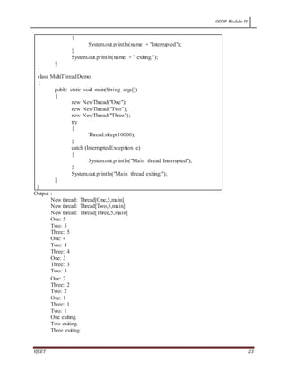 OODP Module IV
VJCET 23
{
System.out.println(name + "Interrupted");
}
System.out.println(name + " exiting.");
}
}
class MultiThreadDemo
{
public static void main(String args[])
{
new NewThread("One");
new NewThread("Two");
new NewThread("Three");
try
{
Thread.sleep(10000);
}
catch (InterruptedException e)
{
System.out.println("Main thread Interrupted");
}
System.out.println("Main thread exiting.");
}
}
Output :
New thread: Thread[One,5,main]
New thread: Thread[Two,5,main]
New thread: Thread[Three,5,main]
One: 5
Two: 5
Three: 5
One: 4
Two: 4
Three: 4
One: 3
Three: 3
Two: 3
One: 2
Three: 2
Two: 2
One: 1
Three: 1
Two: 1
One exiting.
Two exiting.
Three exiting.
 