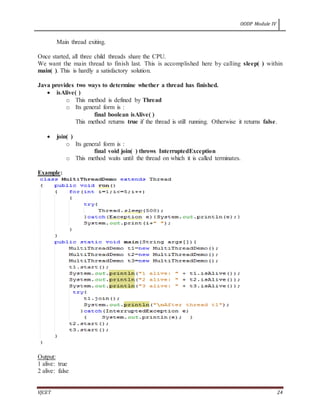 OODP Module IV
VJCET 24
Main thread exiting.
Once started, all three child threads share the CPU.
We want the main thread to finish last. This is accomplished here by calling sleep( ) within
main( ). This is hardly a satisfactory solution.
Java provides two ways to determine whether a thread has finished.
 isAlive( )
o This method is defined by Thread
o Its general form is :
final boolean isAlive( )
This method returns true if the thread is still running. Otherwise it returns false.
 join( )
o Its general form is :
final void join( ) throws InterruptedException
o This method waits until the thread on which it is called terminates.
Example:
Output:
1 alive: true
2 alive: false
 