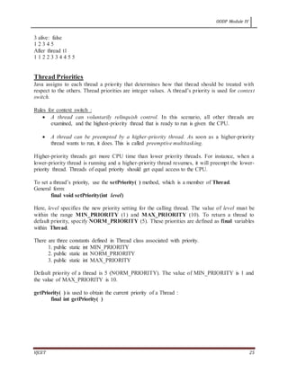 OODP Module IV
VJCET 25
3 alive: false
1 2 3 4 5
After thread t1
1 1 2 2 3 3 4 4 5 5
Thread Priorities
Java assigns to each thread a priority that determines how that thread should be treated with
respect to the others. Thread priorities are integer values. A thread’s priority is used for context
switch.
Rules for context switch :
 A thread can voluntarily relinquish control. In this scenario, all other threads are
examined, and the highest-priority thread that is ready to run is given the CPU.
 A thread can be preempted by a higher-priority thread. As soon as a higher-priority
thread wants to run, it does. This is called preemptive multitasking.
Higher-priority threads get more CPU time than lower priority threads. For instance, when a
lower-priority thread is running and a higher-priority thread resumes, it will preempt the lower-
priority thread. Threads of equal priority should get equal access to the CPU.
To set a thread’s priority, use the setPriority( ) method, which is a member of Thread.
General form:
final void setPriority(int level)
Here, level specifies the new priority setting for the calling thread. The value of level must be
within the range MIN_PRIORITY (1) and MAX_PRIORITY (10). To return a thread to
default priority, specify NORM_PRIORITY (5). These priorities are defined as final variables
within Thread.
There are three constants defined in Thread class associated with priority.
1. public static int MIN_PRIORITY
2. public static int NORM_PRIORITY
3. public static int MAX_PRIORITY
Default priority of a thread is 5 (NORM_PRIORITY). The value of MIN_PRIORITY is 1 and
the value of MAX_PRIORITY is 10.
getPriority( ) is used to obtain the current priority of a Thread :
final int getPriority( )
 