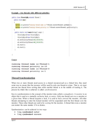 OODP Module IV
VJCET 26
Example : two threads with different priorities
Output:
Thread Synchronization
When two or more threads need access to a shared resource(such as a linked list), they need
some way to ensure that the resource will be used by only one thread at a time. That is, we must
prevent one thread from writing data while another thread is in the middle of reading it. The
process by which this is achieved is called synchronization.
Key to synchronization is the concept of the monitor (also called a semaphore). A monitor is an
object that is used as a mutually exclusive lock, or mutex. Only one thread can own a monitor at
a given time. When a thread acquires a lock, it is said to have entered the monitor. All other
threads attempting to enter the locked monitor will be suspended until the first thread exits the
monitor. These other threads are said to be waiting for the monitor. A thread that owns a monitor
can reenter the same monitor if it so desires.
Synchronization can be achieved in two ways
 Using synchronized method
 Using synchronized statements
 
