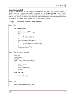 OODP Module IV
VJCET 27
Synchronized Methods
In Java all objects have their own implicit monitor associated with them. To enter an object’s
monitor, just call a method that has been modified with the synchronized keyword. While a
thread is inside a synchronized method, all other threads that try to call it on the same instance
have to wait. To exit the monitor and relinquish control of the object to the next waiting thread,
the owner of the monitor simply returns from the synchronized method
Example : The following program is not synchronized
class Callme
{
void call(String msg)
{
System.out.print("[" + msg);
try
{
Thread.sleep(1000);
}
catch(InterruptedException e)
{
System.out.println("Interrupted");
}
System.out.println("]");
}
}
class Caller implements Runnable
{
String msg;
Callme target;
Thread t;
public Caller(Callme targ, String s)
{
target = targ;
msg = s;
t = new Thread(this);
t.start();
}
public void run()
{
target.call(msg);
}
}
class Synch
{
public static void main(String args[])
{
 