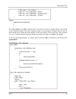 OODP Module IV
VJCET 28
Callme target = new Callme();
Caller ob1 = new Caller(target, "Hello");
Caller ob2 = new Caller(target, "Synchronized");
Caller ob3 = new Caller(target, "World");
}
}
Output:
Hello[Synchronized[World]
]
]
By calling sleep( ), the call( ) method allows execution to switch to another thread. This results
in the mixed-up output of the three message strings. In this program, nothing exists to stop all
three threads from calling the same method, on the same object, at the same time. This is known
as a race condition, because the three threads are racing each other to complete the method.
To fix the preceding program, we simply need to precede call( )’s definition with the keyword
synchronized
Synchronising above program:
class Callme
{
synchronized void call(String msg)
{
System.out.print("[" + msg);
try
{
Thread.sleep(1000);
}
catch(InterruptedException e)
{
System.out.println("Interrupted");
}
System.out.println("]");
}
}
class Caller implements Runnable
{
String msg;
Callme target;
Thread t;
public Caller(Callme targ, String s)
{
target = targ;
msg = s;
t = new Thread(this);
 
