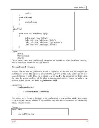 OODP Module IV
VJCET 29
t.start();
}
public void run()
{
target.call(msg);
}
}
class Synch
{
public static void main(String args[])
{
Callme target = new Callme();
Caller ob1 = new Caller(target, "Hello");
Caller ob2 = new Caller(target, "Synchronized");
Caller ob3 = new Caller(target, "World");
}
}
Output :
[Hello]
[Synchronized]
[World]
Once a thread enters any synchronized method on an instance, no other thread can enter any
other synchronized method on the same instance.
The synchronized Statement
Imagine that we want to synchronize access to objects of a class that was not designed for
multithreaded access. This class was not created by us, but by a third party, and we do not have
access to the source code. Thus, we can’t add synchronized to the appropriate methods within
the class. To access an object of this class in synchronized manner, simply put calls to the
methods defined by this class inside a synchronized block.
General form :
synchronized(object)
{
// statements to be synchronized
}
Here, object is a reference to the object being synchronized. A synchronized block ensures that a
call to a method that is a member of object occurs only after the current thread has successfully
entered object’s monitor.
Example :
class Callme
{
void call(String msg)
 