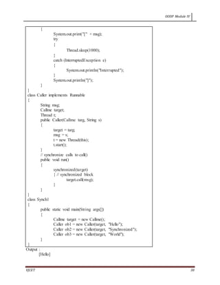 OODP Module IV
VJCET 30
{
System.out.print("[" + msg);
try
{
Thread.sleep(1000);
}
catch (InterruptedException e)
{
System.out.println("Interrupted");
}
System.out.println("]");
}
}
class Caller implements Runnable
{
String msg;
Callme target;
Thread t;
public Caller(Callme targ, String s)
{
target = targ;
msg = s;
t = new Thread(this);
t.start();
}
// synchronize calls to call()
public void run()
{
synchronized(target)
{ // synchronized block
target.call(msg);
}
}
}
class Synch1
{
public static void main(String args[])
{
Callme target = new Callme();
Caller ob1 = new Caller(target, "Hello");
Caller ob2 = new Caller(target, "Synchronized");
Caller ob3 = new Caller(target, "World");
}
}
Output :
[Hello]
 