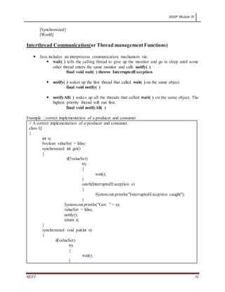 OODP Module IV
VJCET 31
[Synchronized]
[World]
Interthread Communication(or Thread managementFunctions)
 Java includes an interprocess communication mechanism via:
 wait( ) tells the calling thread to give up the monitor and go to sleep until some
other thread enters the same monitor and calls notify( ).
final void wait( ) throws InterruptedException
 notify( ) wakes up the first thread that called wait( ) on the same object.
final void notify( )
 notifyAll( ) wakes up all the threads that called wait( ) on the same object. The
highest priority thread will run first.
final void notifyAll( )
Example : correct implementation of a producer and consumer
// A correct implementation of a producer and consumer.
class Q
{
int n;
boolean valueSet = false;
synchronized int get()
{
if(!valueSet)
try
{
wait();
}
catch(InterruptedException e)
{
System.out.println("InterruptedException caught");
}
System.out.println("Got: " + n);
valueSet = false;
notify();
return n;
}
synchronized void put(int n)
{
if(valueSet)
try
{
wait();
}
 