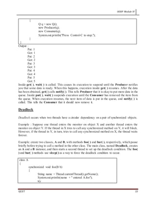 OODP Module IV
VJCET 33
{
Q q = new Q();
new Producer(q);
new Consumer(q);
System.out.println("Press Control-C to stop.");
}
}
Output :
Put: 1
Got: 1
Put: 2
Got: 2
Put: 3
Got: 3
Put: 4
Got: 4
Put: 5
Got: 5
Inside get( ), wait( ) is called. This causes its execution to suspend until the Producer notifies
you that some data is ready. When this happens, execution inside get( ) resumes. After the data
has been obtained, get( ) calls notify( ). This tells Producer that it is okay to put more data in the
queue. Inside put( ), wait( ) suspends execution until the Consumer has removed the item from
the queue. When execution resumes, the next item of data is put in the queue, and notify( ) is
called. This tells the Consumer that it should now remove it.
Deadlock
Deadlock occurs when two threads have a circular dependency on a pair of synchronized objects.
Example : Suppose one thread enters the monitor on object X and another thread enters the
monitor on object Y. If the thread in X tries to call any synchronized method on Y, it will block.
However, if the thread in Y, in turn, tries to call any synchronized method on X, the thread waits
forever.
Example: create two classes, A and B, with methods foo( ) and bar( ), respectively, which pause
briefly before trying to call a method in the other class. The main class, named Deadlock, creates
an A and a B instance, and then starts a second thread to set up the deadlock condition. The foo(
) and bar( ) methods use sleep( ) as a way to force the deadlock condition to occur.
class A
{
synchronized void foo(B b)
{
String name = Thread.currentThread().getName();
System.out.println(name + " entered A.foo");
try
 