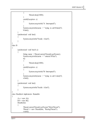 OODP Module IV
VJCET 34
{
Thread.sleep(1000);
}
catch(Exception e)
{
System.out.println("A Interrupted");
}
System.out.println(name + " trying to call B.last()");
b.last();
}
synchronized void last()
{
System.out.println("Inside A.last");
}
}
class B
{
synchronized void bar(A a)
{
String name = Thread.currentThread().getName();
System.out.println(name + " entered B.bar");
try
{
Thread.sleep(1000);
}
catch(Exception e)
{
System.out.println("B Interrupted");
}
System.out.println(name + " trying to call A.last()");
a.last();
}
synchronized void last()
{
System.out.println("Inside A.last");
}
}
class Deadlock implements Runnable
{
A a = new A();
B b = new B();
Deadlock()
{
Thread.currentThread().setName("MainThread");
Thread t = new Thread(this, "RacingThread");
t.start();
 