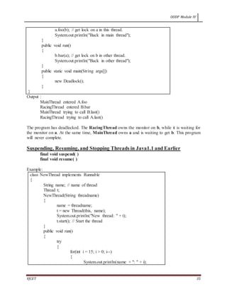 OODP Module IV
VJCET 35
a.foo(b); // get lock on a in this thread.
System.out.println("Back in main thread");
}
public void run()
{
b.bar(a); // get lock on b in other thread.
System.out.println("Back in other thread");
}
public static void main(String args[])
{
new Deadlock();
}
}
Output :
MainThread entered A.foo
RacingThread entered B.bar
MainThread trying to call B.last()
RacingThread trying to call A.last()
The program has deadlocked. The RacingThread owns the monitor on b, while it is waiting for
the monitor on a. At the same time, MainThread owns a and is waiting to get b. This program
will never complete.
Suspending, Resuming, and Stopping Threads in Java1.1 and Earlier
final void suspend( )
final void resume( )
Example:
class NewThread implements Runnable
{
String name; // name of thread
Thread t;
NewThread(String threadname)
{
name = threadname;
t = new Thread(this, name);
System.out.println("New thread: " + t);
t.start(); // Start the thread
}
public void run()
{
try
{
for(int i = 15; i > 0; i--)
{
System.out.println(name + ": " + i);
 