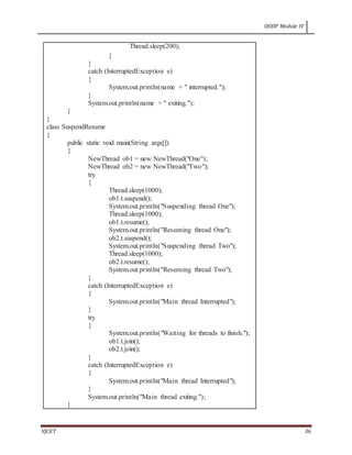 OODP Module IV
VJCET 36
Thread.sleep(200);
}
}
catch (InterruptedException e)
{
System.out.println(name + " interrupted.");
}
System.out.println(name + " exiting.");
}
}
class SuspendResume
{
public static void main(String args[])
{
NewThread ob1 = new NewThread("One");
NewThread ob2 = new NewThread("Two");
try
{
Thread.sleep(1000);
ob1.t.suspend();
System.out.println("Suspending thread One");
Thread.sleep(1000);
ob1.t.resume();
System.out.println("Resuming thread One");
ob2.t.suspend();
System.out.println("Suspending thread Two");
Thread.sleep(1000);
ob2.t.resume();
System.out.println("Resuming thread Two");
}
catch (InterruptedException e)
{
System.out.println("Main thread Interrupted");
}
try
{
System.out.println("Waiting for threads to finish.");
ob1.t.join();
ob2.t.join();
}
catch (InterruptedException e)
{
System.out.println("Main thread Interrupted");
}
System.out.println("Main thread exiting.");
}
 