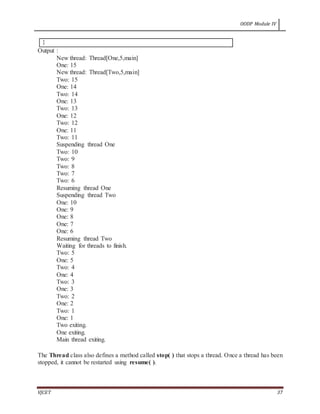 OODP Module IV
VJCET 37
}
Output :
New thread: Thread[One,5,main]
One: 15
New thread: Thread[Two,5,main]
Two: 15
One: 14
Two: 14
One: 13
Two: 13
One: 12
Two: 12
One: 11
Two: 11
Suspending thread One
Two: 10
Two: 9
Two: 8
Two: 7
Two: 6
Resuming thread One
Suspending thread Two
One: 10
One: 9
One: 8
One: 7
One: 6
Resuming thread Two
Waiting for threads to finish.
Two: 5
One: 5
Two: 4
One: 4
Two: 3
One: 3
Two: 2
One: 2
Two: 1
One: 1
Two exiting.
One exiting.
Main thread exiting.
The Thread class also defines a method called stop( ) that stops a thread. Once a thread has been
stopped, it cannot be restarted using resume( ).
 