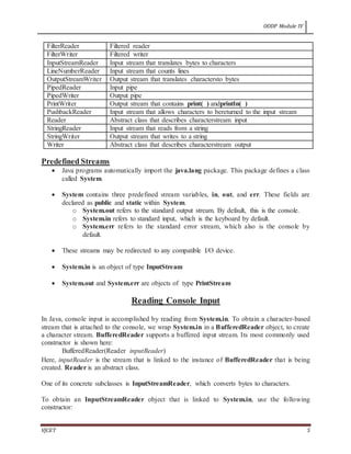 OODP Module IV
VJCET 5
FilterReader Filtered reader
FilterWriter Filtered writer
InputStreamReader Input stream that translates bytes to characters
LineNumberReader Input stream that counts lines
OutputStreamWriter Output stream that translates charactersto bytes
PipedReader Input pipe
PipedWriter Output pipe
PrintWriter Output stream that contains print( ) andprintln( )
PushbackReader Input stream that allows characters to bereturned to the input stream
Reader Abstract class that describes characterstream input
StringReader Input stream that reads from a string
StringWriter Output stream that writes to a string
Writer Abstract class that describes characterstream output
Predefined Streams
 Java programs automatically import the java.lang package. This package defines a class
called System.
 System contains three predefined stream variables, in, out, and err. These fields are
declared as public and static within System.
o System.out refers to the standard output stream. By default, this is the console.
o System.in refers to standard input, which is the keyboard by default.
o System.err refers to the standard error stream, which also is the console by
default.
 These streams may be redirected to any compatible I/O device.
 System.in is an object of type InputStream
 System.out and System.err are objects of type PrintStream
Reading Console Input
In Java, console input is accomplished by reading from System.in. To obtain a character-based
stream that is attached to the console, we wrap System.in in a BufferedReader object, to create
a character stream. BufferedReader supports a buffered input stream. Its most commonly used
constructor is shown here:
BufferedReader(Reader inputReader)
Here, inputReader is the stream that is linked to the instance of BufferedReader that is being
created. Reader is an abstract class.
One of its concrete subclasses is InputStreamReader, which converts bytes to characters.
To obtain an InputStreamReader object that is linked to System.in, use the following
constructor:
 