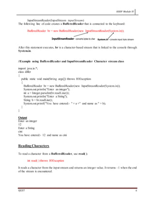 OODP Module IV
VJCET 6
InputStreamReader(InputStream inputStream)
The following line of code creates a BufferedReader that is connected to the keyboard:
BufferedReader br = new BufferedReader(new InputStreamReader(System.in));
After this statement executes, br is a character-based stream that is linked to the console through
System.in.
//Example using BufferedReader and InputStreamReader Character stream class
import java.io.*;
class differ
{
public static void main(String args[]) throws IOException
{
BufferedReader br = new BufferedReader(new InputStreamReader(System.in));
System.out.println("Enter an integer");
int a = Integer.parseInt(br.readLine());
System.out.println("Enter a String");
String b = br.readLine();
System.out.printf("You have entered:- " + a +" and name as " + b);
}
}
Output
Enter an integer
12
Enter a String
cini
You have entered:- 12 and name as cini
Reading Characters
To read a character from a BufferedReader, use read( ).
int read( ) throws IOException
It reads a character from the input stream and returns an integer value. It returns –1 when the end
of the stream is encountered.
 