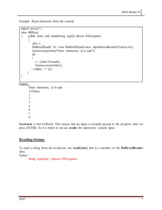 OODP Module IV
VJCET 7
Example :Read characters from the console
import java.io.*;
class BRRead
{ public static void main(String args[]) throws IOException
{
char c;
BufferedReader br = new BufferedReader(new InputStreamReader(System.in));
System.out.println("Enter characters, 'q' to quit.");
do
{
c = (char) br.read();
System.out.println(c);
} while(c != 'q');
}
}
Output :
Enter characters, 'q' to quit.
123abcq
1
2
3
a
b
c
q
System.in is line buffered. This means that no input is actually passed to the program until we
press ENTER. So it is better to not use read( ) for interactive console input.
Reading Strings
To read a string from the keyboard, use readLine() that is a member of the BufferedReader
class.
Syntax :
String readLine( ) throws IOException
 
