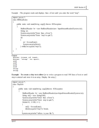 OODP Module IV
VJCET 8
Example : The program reads and displays lines of text until you enter the word “stop”:
import java.io.*;
class BRReadLines
{
public static void main(String args[]) throws IOException
{
BufferedReader br = new BufferedReader(new InputStreamReader(System.in));
String str;
System.out.println("Enter lines of text.");
System.out.println("Enter 'stop' to quit.");
do
{
str = br.readLine();
System.out.println(str);
} while(!str.equals("stop"));
}
}
Output:
Example : To create a tiny text editor [or to write a program to read 100 lines of text or until
stop is entered and store it in an array. Display the array.]
import java.io.*;
class TinyEdit
{
public static void main(String args[])throws IOException
{
BufferedReader br = new BufferedReader(newInputStreamReader(System.in));
String str[] = new String[100];
System.out.println("Enter lines of text.");
System.out.println("Enter stop to quit.");
for(inti=0; i<100; i++)
{
str[i] = br.readLine();
if(str[i].equals("stop")) break;
}
System.out.println("nHere is your file:");
 