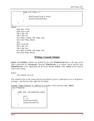 OODP Module IV
VJCET 9
for(int i=0; i<100; i++)
{
if(str[i].equals("stop")) break;
System.out.println(str[i]);
}
}
}
Output :
Enter lines of text.
Enter stop to quit.
This is line one.
This is line two.
Java makes working with strings easy.
Just create String objects.
stop
Here is your file:
This is line one.
This is line two.
Java makes working with strings easy.
Just create String objects.
Writing Console Output
print() and println() methods are defined by the class PrintStream(which is the type of the
object referenced by System.out). Because PrintStream is an output stream derived from
OutputStream, it also implements the low-level method write(). Thus, write() can be used to
write to the console.
Syntax :
void write(int byteval)
This method writes to the stream the byte specified by byteval. Although byteval is declared as
an integer, only the low-order eight bits are written.
Example: Output character “A” followed by a newline to the screen by using write():
class WriteDemo
{
public static void main(String args[])
{
int b;
b = 'A';
System.out.write(b);
System.out.write('n');
}
}
 