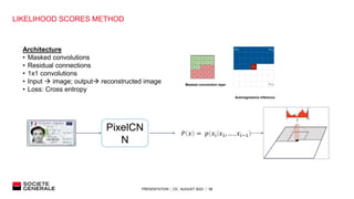 PRESENTATION │ C0│ AUGUST 2023 │ 12
LIKELIHOOD SCORES METHOD
PixelCN
N
𝑃 𝑥 = 𝑝 𝑥𝑖 𝑥1, … , 𝑥𝑖−1
Architecture
• Masked convolutions
• Residual connections
• 1x1 convolutions
• Input  image; output reconstructed image
• Loss: Cross entropy
Masked convolution layer
Autoregressive inference
 