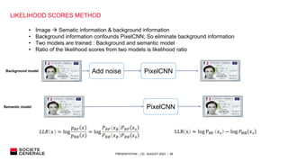 PRESENTATION │ C0│ AUGUST 2023 │ 13
LIKELIHOOD SCORES METHOD
PixelCNN
Add noise
PixelCNN
• Image  Sematic information & background information
• Background information confounds PixelCNN; So eliminate background information
• Two models are trained : Background and semantic model
• Ratio of the likelihood scores from two models is likelihood ratio
𝐿𝐿𝑅 𝑥 = log
𝑝𝜃𝐹 𝑥
𝑝𝜃𝐵 𝑥
= log
𝑃𝜃𝐹 𝑥𝐵 𝑃𝜃𝐹 𝑥𝑠
𝑃𝜃𝐵 𝑥𝐵 𝑃𝜃𝐵 𝑥𝑠
LLR x ≈ log PθF 𝑥𝑠 − log 𝑃ΘB 𝑥𝑠
Background model
Semantic model
 