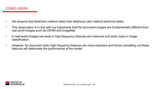 PRESENTATION │ C0│ AUGUST 2023 │ 16
CONCLUSION
• We observe that likelihood method rather than likelihood ratio method performs better.
• This observation is in line with our hypothesis that the document images are fundamentally different from
real world images such as CIFAR and ImageNet.
• In real-world images low level or high-frequency features are irrelevant and adds noise in image
classification.
• However, for document data, high frequency features are more important and hence cancelling out these
features will deteriorate the performance of the model.
 