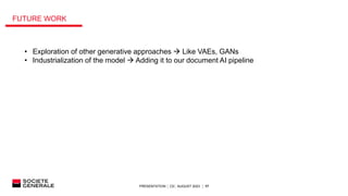 PRESENTATION │ C0│ AUGUST 2023 │ 17
• Exploration of other generative approaches  Like VAEs, GANs
• Industrialization of the model  Adding it to our document AI pipeline
FUTURE WORK
 