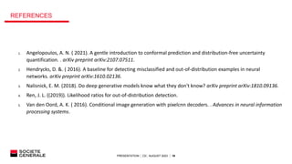 PRESENTATION │ C0│ AUGUST 2023 │ 18
REFERENCES
1. Angelopoulos, A. N. ( 2021). A gentle introduction to conformal prediction and distribution-free uncertainty
quantification. . arXiv preprint arXiv:2107.07511.
2. Hendrycks, D. &. ( 2016). A baseline for detecting misclassified and out-of-distribution examples in neural
networks. arXiv preprint arXiv:1610.02136.
3. Nalisnick, E. M. (2018). Do deep generative models know what they don't know? arXiv preprint arXiv:1810.09136.
4. Ren, J. L. ((2019)). Likelihood ratios for out-of-distribution detection.
5. Van den Oord, A. K. ( 2016). Conditional image generation with pixelcnn decoders. . Advances in neural information
processing systems.
 