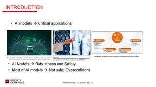 PRESENTATION │ C0│ AUGUST 2023 │ 2
INTRODUCTION
• AI models  Critical applications
• AI Models  Robustness and Safety
• Most of AI models  Not safe; Overconfident
Source- https://researchleap.com/research-in-autonomous-driving-a-historic-
bibliometric-view-of-the-research-development-in-autonomous-driving/
Source- https://hexanika.com/ai-in-regulatory-compliance-if-you-are-not-in-then-
you-will-be-out/
Source-
https://health.economictimes.indiatimes.com/news/hospitals/th
e-importance-of-ai-for-future-ready-hospitals/97672951
 