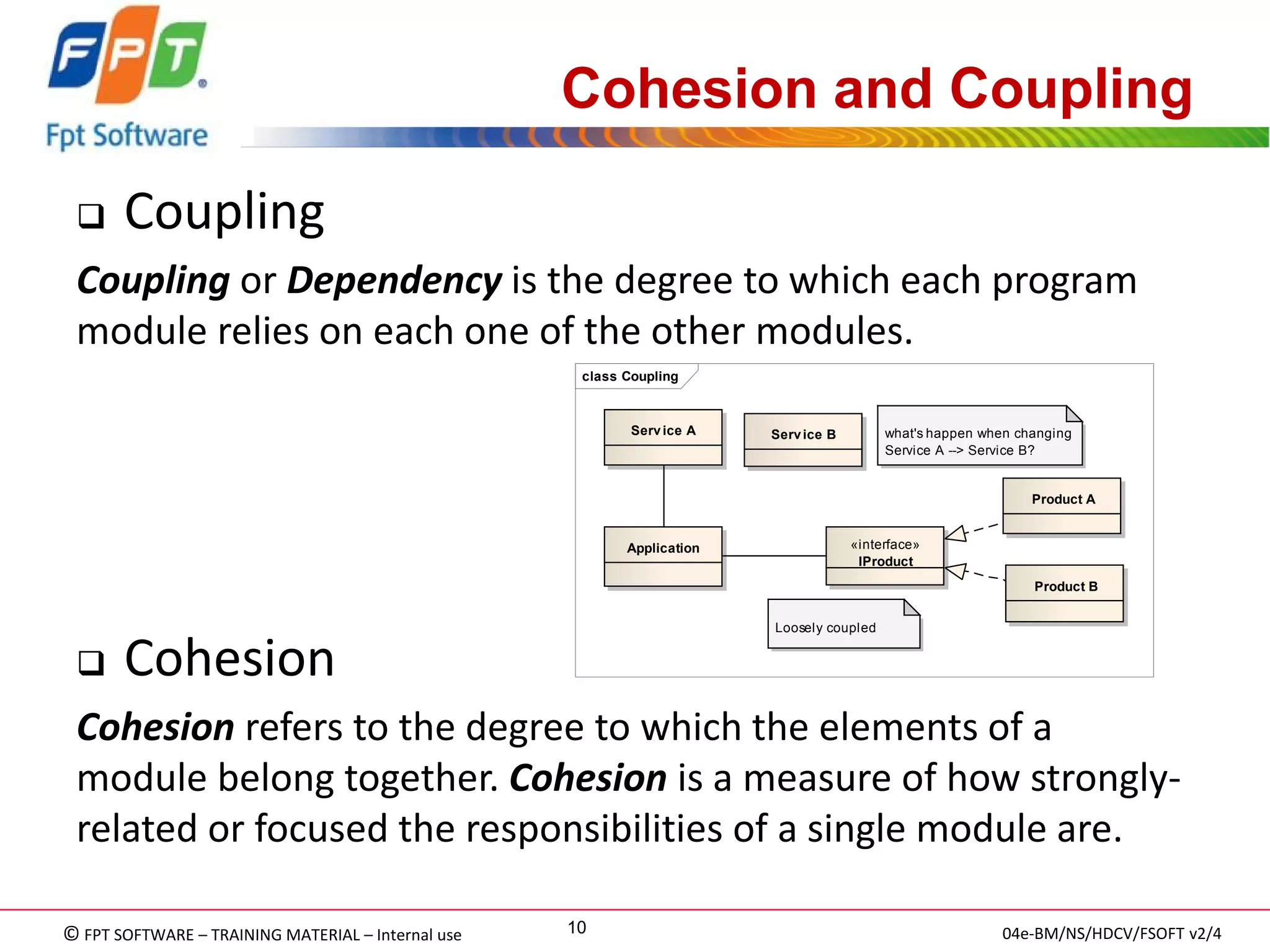 © FPT SOFTWARE – TRAINING MATERIAL – Internal use 
04e-BM/NS/HDCV/FSOFT v2/4 
10 
Cohesion and Coupling 
Coupling 
Coupling or Dependency is the degree to which each program module relies on each one of the other modules. 
Cohesion 
Cohesion refers to the degree to which the elements of a module belong together. Cohesion is a measure of how strongly- related or focused the responsibilities of a single module are. 
class Coupling «interface» IProductApplicationProduct AProduct BService BService ALoosely coupledwhat's happen when changing Service A --> Service B?  