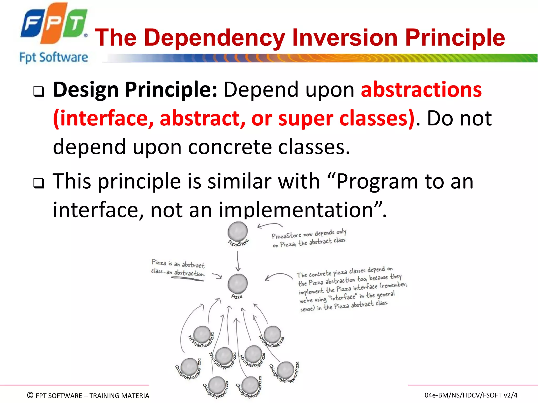 © FPT SOFTWARE – TRAINING MATERIAL – Internal use 
04e-BM/NS/HDCV/FSOFT v2/4 
102 
The Dependency Inversion Principle 
Design Principle: Depend upon abstractions (interface, abstract, or super classes). Do not depend upon concrete classes. 
This principle is similar with “Program to an interface, not an implementation”.  