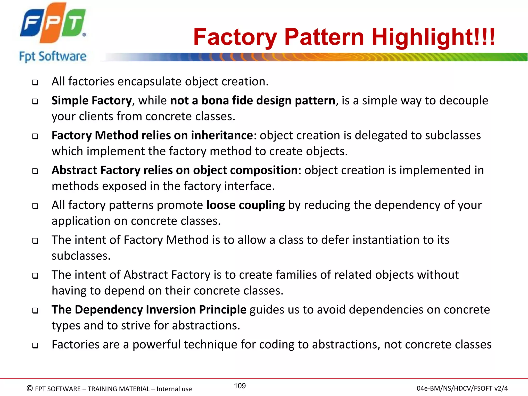 © FPT SOFTWARE – TRAINING MATERIAL – Internal use 
04e-BM/NS/HDCV/FSOFT v2/4 
109 
Factory Pattern Highlight!!! 
All factories encapsulate object creation. 
Simple Factory, while not a bona fide design pattern, is a simple way to decouple your clients from concrete classes. 
Factory Method relies on inheritance: object creation is delegated to subclasses which implement the factory method to create objects. 
Abstract Factory relies on object composition: object creation is implemented in methods exposed in the factory interface. 
All factory patterns promote loose coupling by reducing the dependency of your application on concrete classes. 
The intent of Factory Method is to allow a class to defer instantiation to its subclasses. 
The intent of Abstract Factory is to create families of related objects without having to depend on their concrete classes. 
The Dependency Inversion Principle guides us to avoid dependencies on concrete types and to strive for abstractions. 
Factories are a powerful technique for coding to abstractions, not concrete classes  