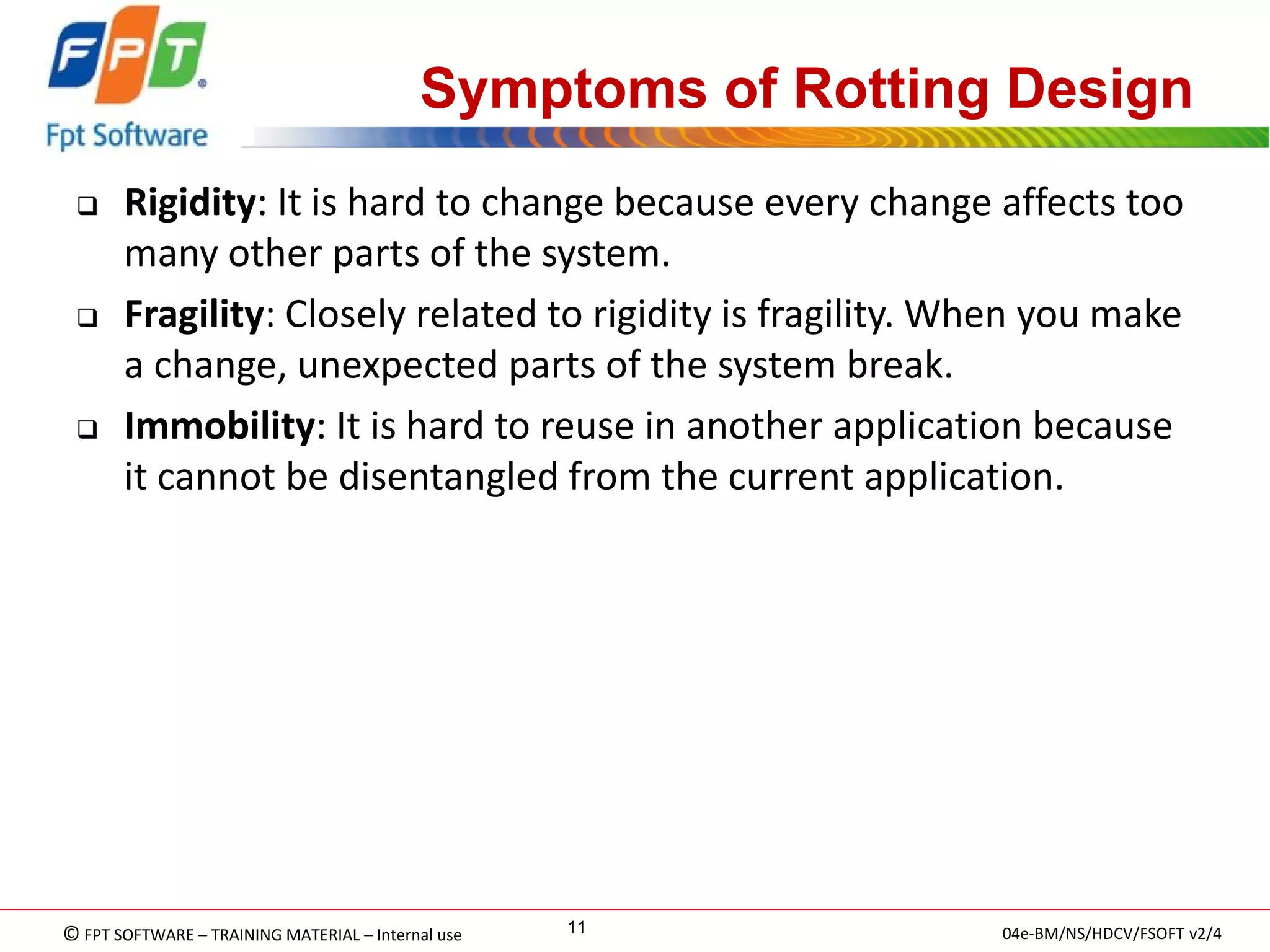 © FPT SOFTWARE – TRAINING MATERIAL – Internal use 
04e-BM/NS/HDCV/FSOFT v2/4 
11 
Symptoms of Rotting Design 
Rigidity: It is hard to change because every change affects too many other parts of the system. 
Fragility: Closely related to rigidity is fragility. When you make a change, unexpected parts of the system break. 
Immobility: It is hard to reuse in another application because it cannot be disentangled from the current application.  