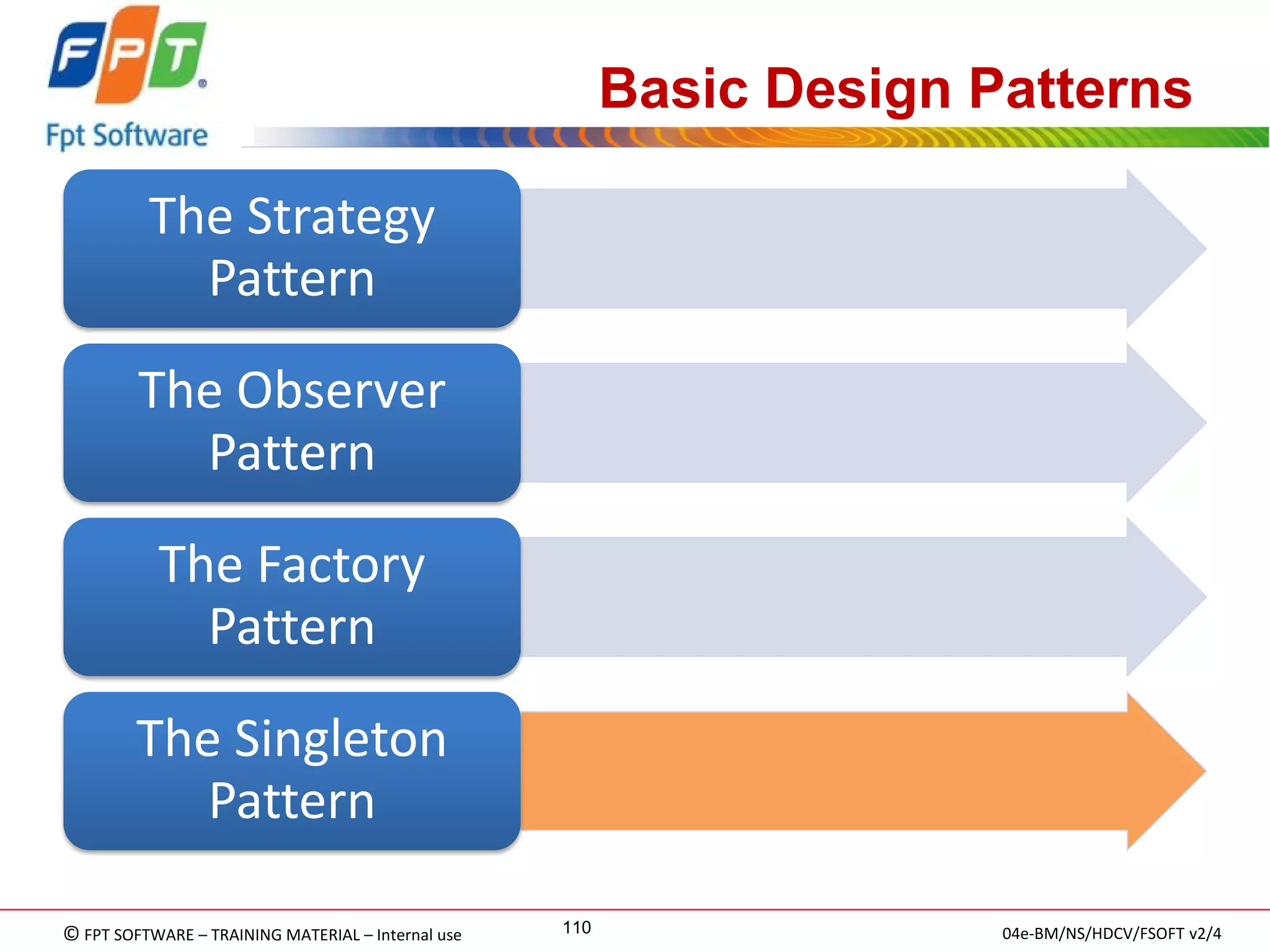 © FPT SOFTWARE – TRAINING MATERIAL – Internal use 
04e-BM/NS/HDCV/FSOFT v2/4 
110 
Basic Design Patterns 
The Strategy Pattern 
The Observer Pattern 
The Factory Pattern 
The Singleton Pattern  