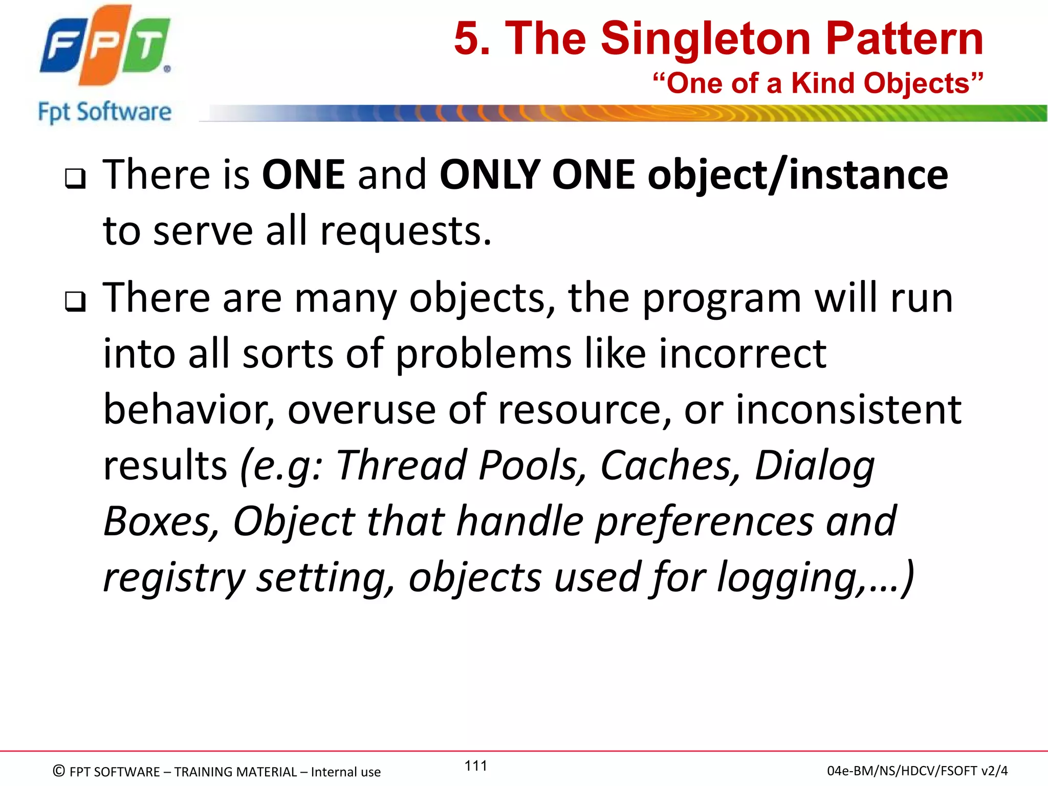 © FPT SOFTWARE – TRAINING MATERIAL – Internal use 
04e-BM/NS/HDCV/FSOFT v2/4 
111 
5. The Singleton Pattern “One of a Kind Objects” 
There is ONE and ONLY ONE object/instance to serve all requests. 
There are many objects, the program will run into all sorts of problems like incorrect behavior, overuse of resource, or inconsistent results (e.g: Thread Pools, Caches, Dialog Boxes, Object that handle preferences and registry setting, objects used for logging,…)  