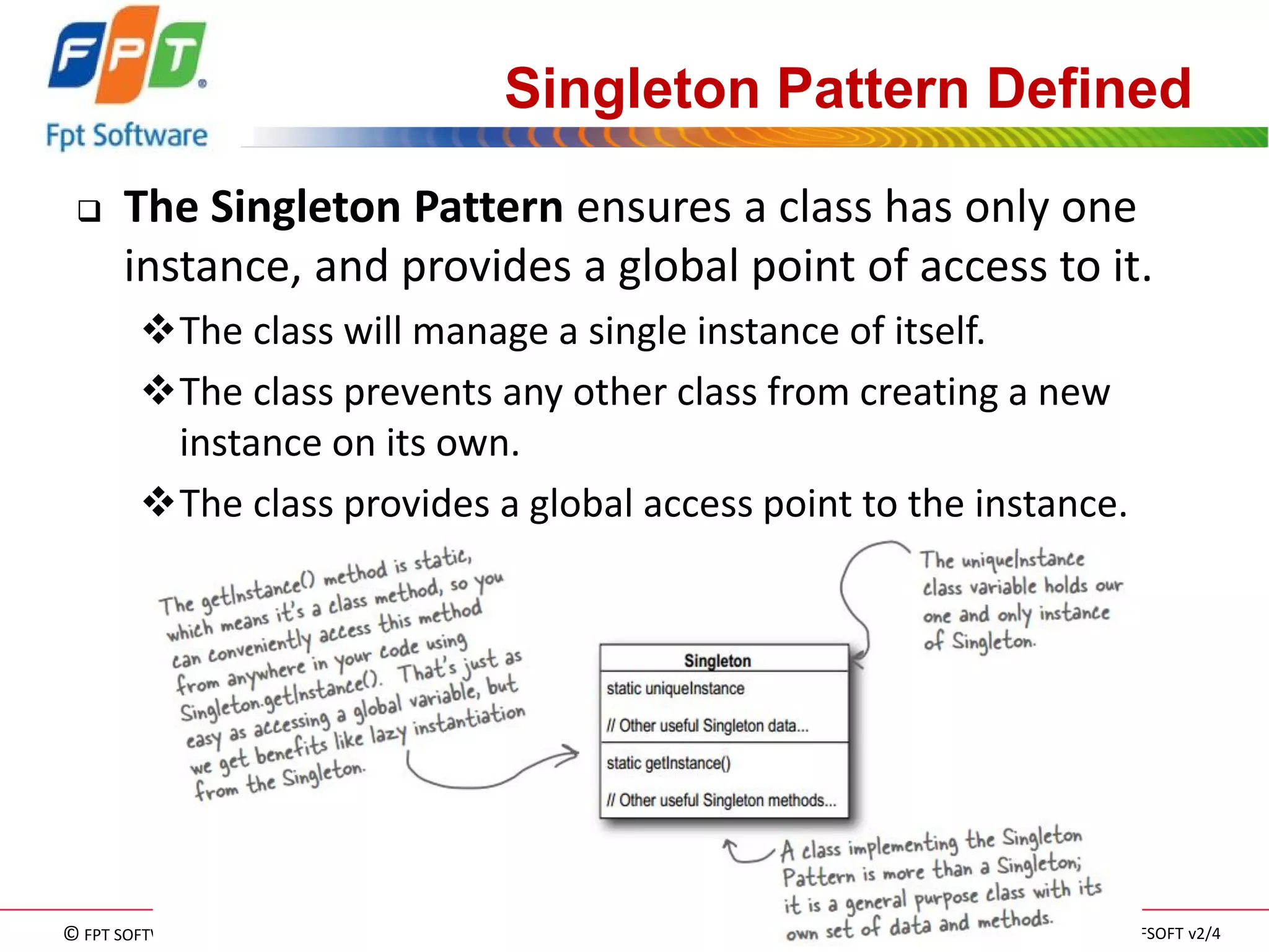 © FPT SOFTWARE – TRAINING MATERIAL – Internal use 
04e-BM/NS/HDCV/FSOFT v2/4 
113 
Singleton Pattern Defined 
The Singleton Pattern ensures a class has only one instance, and provides a global point of access to it. 
The class will manage a single instance of itself. 
The class prevents any other class from creating a new instance on its own. 
The class provides a global access point to the instance.  