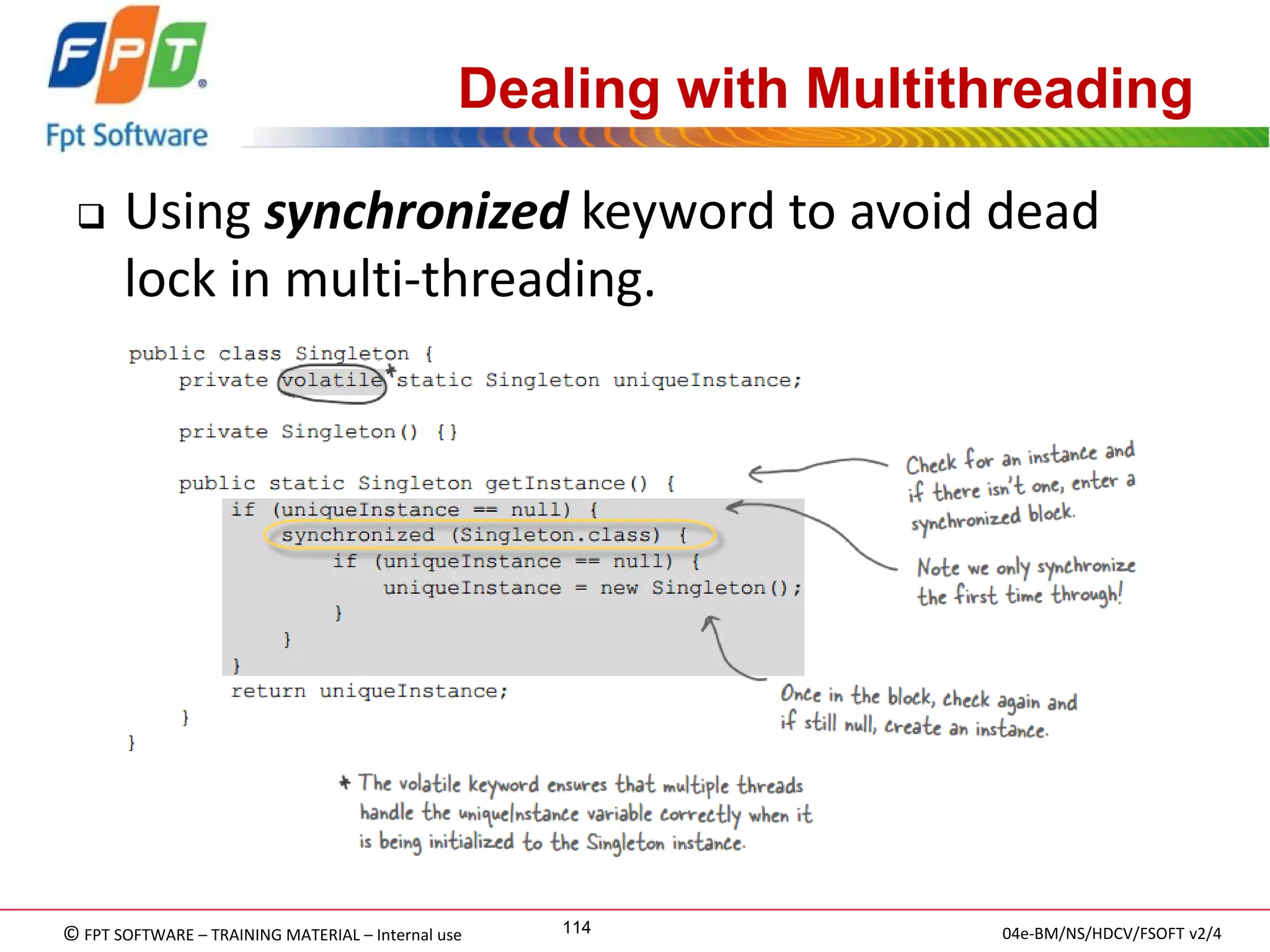 © FPT SOFTWARE – TRAINING MATERIAL – Internal use 
04e-BM/NS/HDCV/FSOFT v2/4 
114 
Dealing with Multithreading 
Using synchronized keyword to avoid dead lock in multi-threading.  