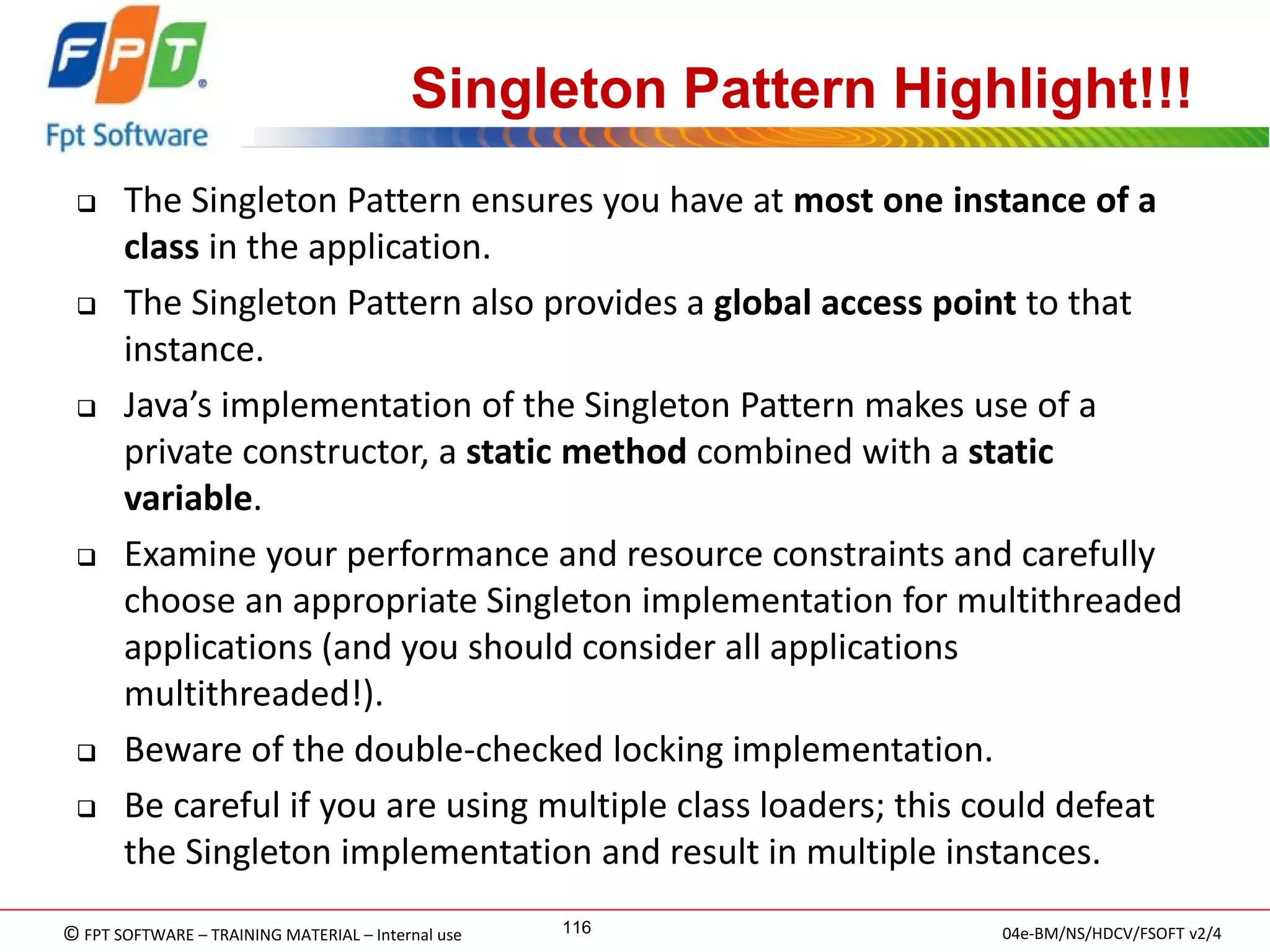 © FPT SOFTWARE – TRAINING MATERIAL – Internal use 
04e-BM/NS/HDCV/FSOFT v2/4 
116 
Singleton Pattern Highlight!!! 
The Singleton Pattern ensures you have at most one instance of a class in the application. 
The Singleton Pattern also provides a global access point to that instance. 
Java’s implementation of the Singleton Pattern makes use of a private constructor, a static method combined with a static variable. 
Examine your performance and resource constraints and carefully choose an appropriate Singleton implementation for multithreaded applications (and you should consider all applications multithreaded!). 
Beware of the double-checked locking implementation. 
Be careful if you are using multiple class loaders; this could defeat the Singleton implementation and result in multiple instances.  