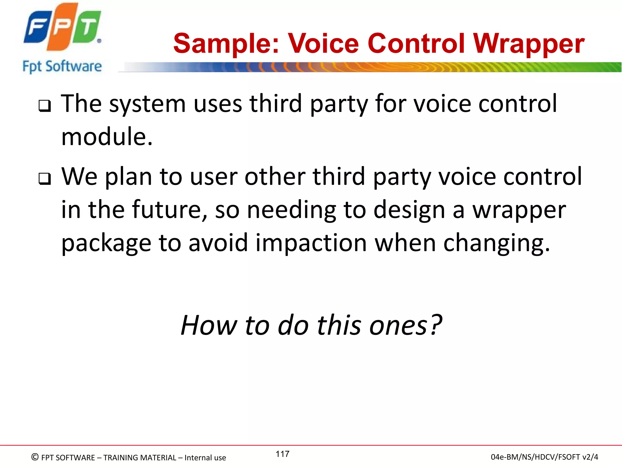 © FPT SOFTWARE – TRAINING MATERIAL – Internal use 
04e-BM/NS/HDCV/FSOFT v2/4 
117 
Sample: Voice Control Wrapper 
The system uses third party for voice control module. 
We plan to user other third party voice control in the future, so needing to design a wrapper package to avoid impaction when changing. 
How to do this ones?  