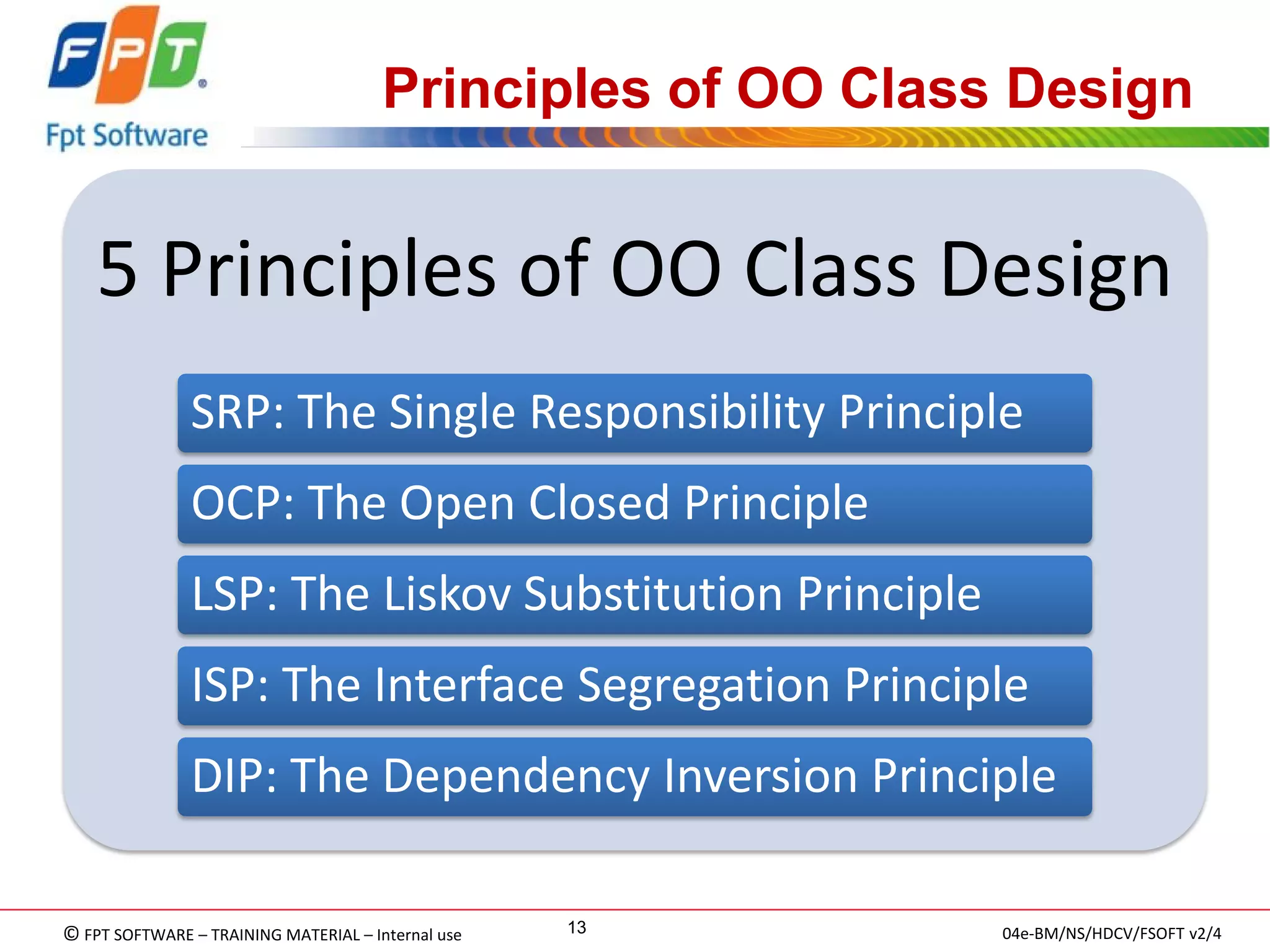 © FPT SOFTWARE – TRAINING MATERIAL – Internal use 
04e-BM/NS/HDCV/FSOFT v2/4 
13 
Principles of OO Class Design 
5 Principles of OO Class Design 
SRP: The Single Responsibility Principle 
OCP: The Open Closed Principle 
LSP: The Liskov Substitution Principle 
ISP: The Interface Segregation Principle 
DIP: The Dependency Inversion Principle  